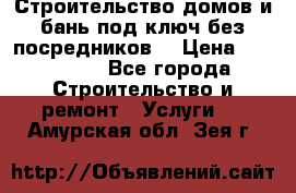 Строительство домов и бань под ключ без посредников, › Цена ­ 515 000 - Все города Строительство и ремонт » Услуги   . Амурская обл.,Зея г.